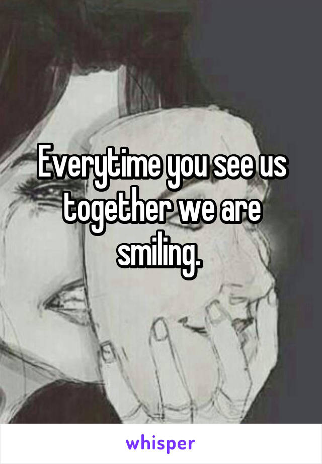 Everytime you see us together we are smiling. 
