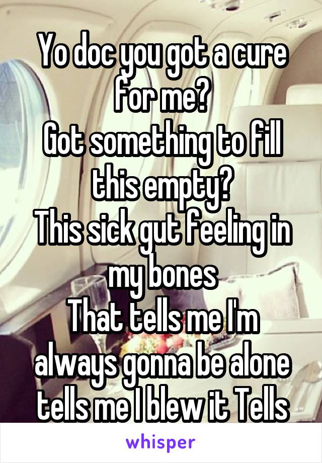 
Yo doc you got a cure for me?
Got something to fill this empty?
This sick gut feeling in my bones
That tells me I'm always gonna be alone tells me I blew it Tells me I'm bad