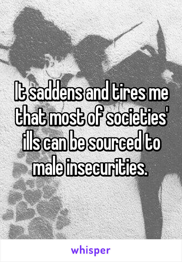 It saddens and tires me that most of societies' ills can be sourced to male insecurities. 