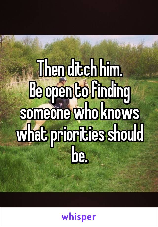 Then ditch him.
Be open to finding someone who knows what priorities should be.