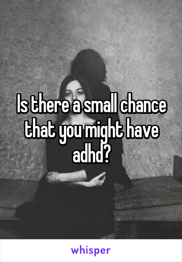 Is there a small chance that you might have adhd?