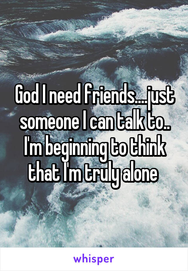 God I need friends....just someone I can talk to.. I'm beginning to think that I'm truly alone 