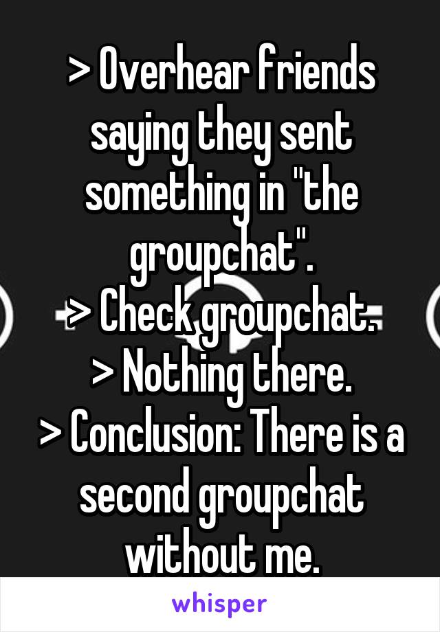 > Overhear friends saying they sent something in "the groupchat".
> Check groupchat.
> Nothing there.
> Conclusion: There is a second groupchat without me.