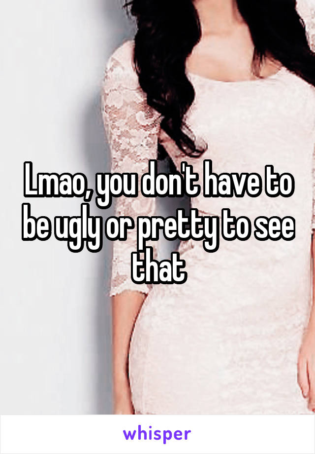 Lmao, you don't have to be ugly or pretty to see that