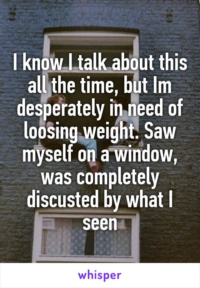 I know I talk about this all the time, but Im desperately in need of loosing weight. Saw myself on a window, was completely discusted by what I seen