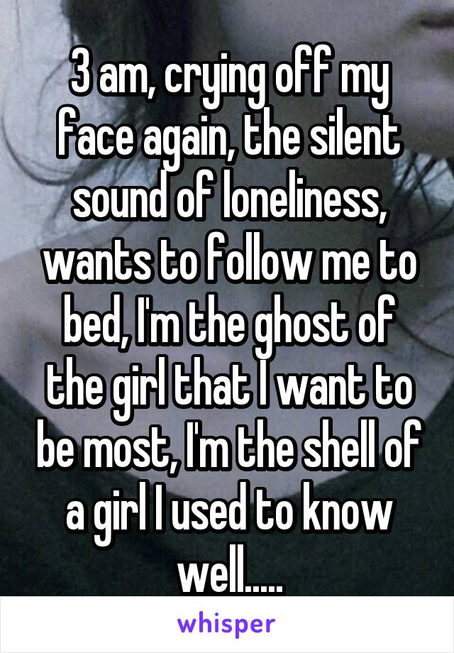 3 am, crying off my face again, the silent sound of loneliness, wants to follow me to bed, I'm the ghost of the girl that I want to be most, I'm the shell of a girl I used to know well.....