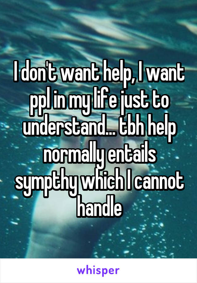 I don't want help, I want ppl in my life just to understand... tbh help normally entails sympthy which I cannot handle