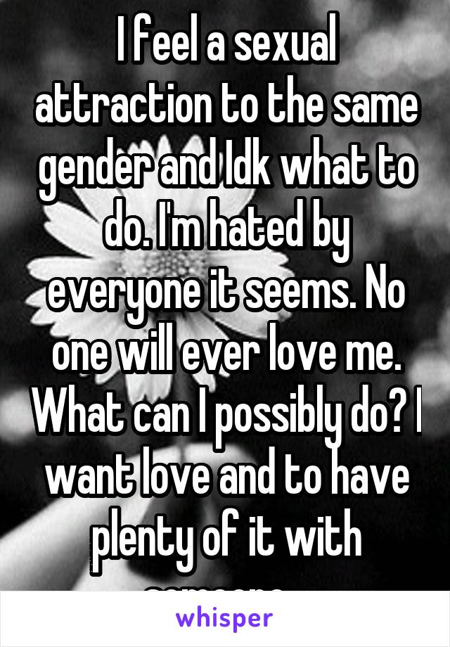 I feel a sexual attraction to the same gender and Idk what to do. I'm hated by everyone it seems. No one will ever love me. What can I possibly do? I want love and to have plenty of it with someone...