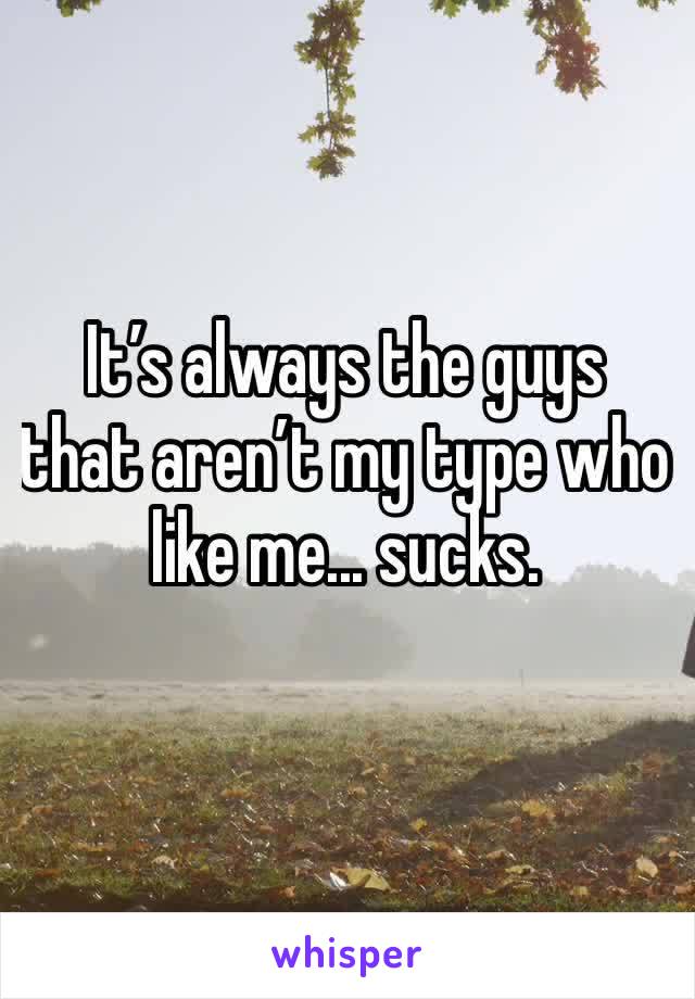 It’s always the guys that aren’t my type who like me... sucks. 