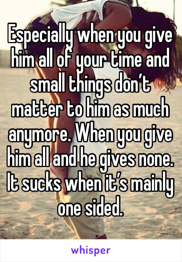 Especially when you give him all of your time and small things don’t matter to him as much anymore. When you give him all and he gives none. It sucks when it’s mainly one sided.