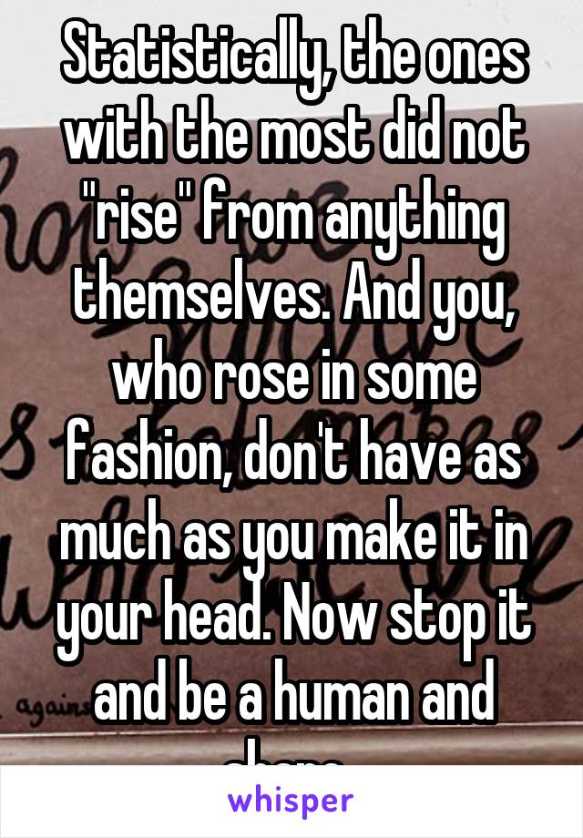 Statistically, the ones with the most did not "rise" from anything themselves. And you, who rose in some fashion, don't have as much as you make it in your head. Now stop it and be a human and share. 