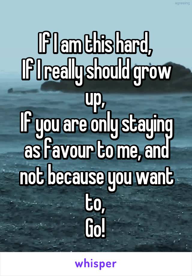 If I am this hard, 
If I really should grow up, 
If you are only staying as favour to me, and not because you want to, 
Go! 