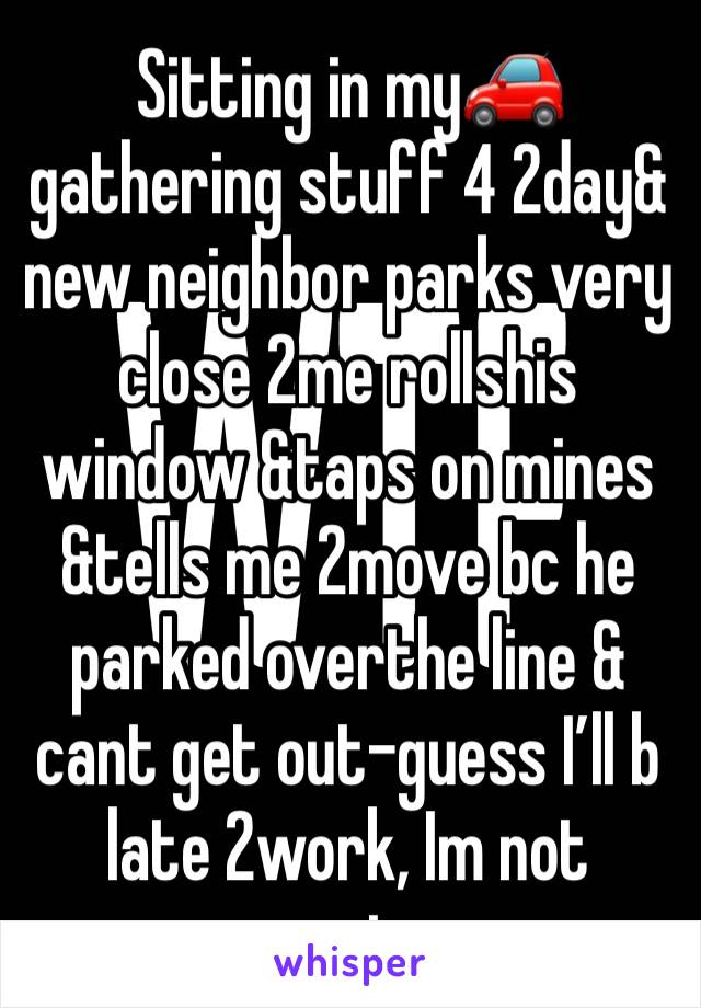 Sitting in my🚗 gathering stuff 4 2day& new neighbor parks very close 2me rollshis window &taps on mines &tells me 2move bc he parked overthe line & cant get out-guess I’ll b late 2work, Im not moving