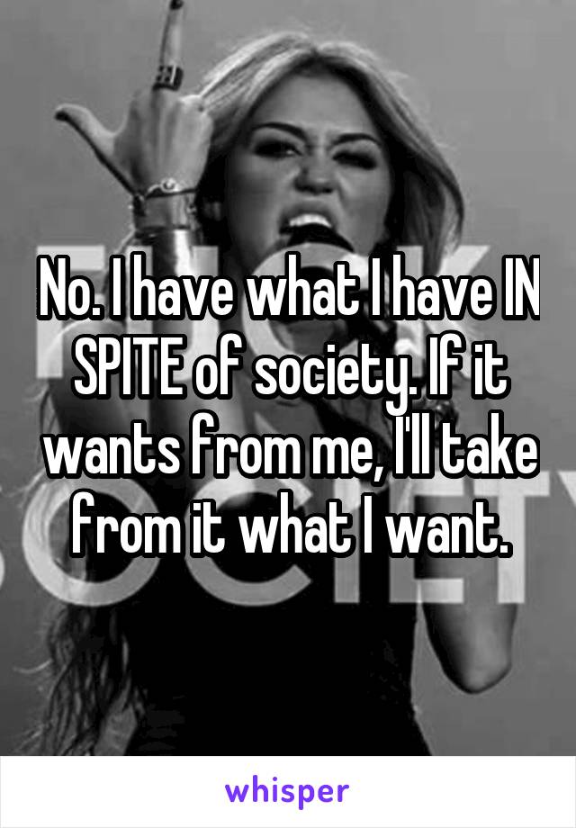 No. I have what I have IN SPITE of society. If it wants from me, I'll take from it what I want.