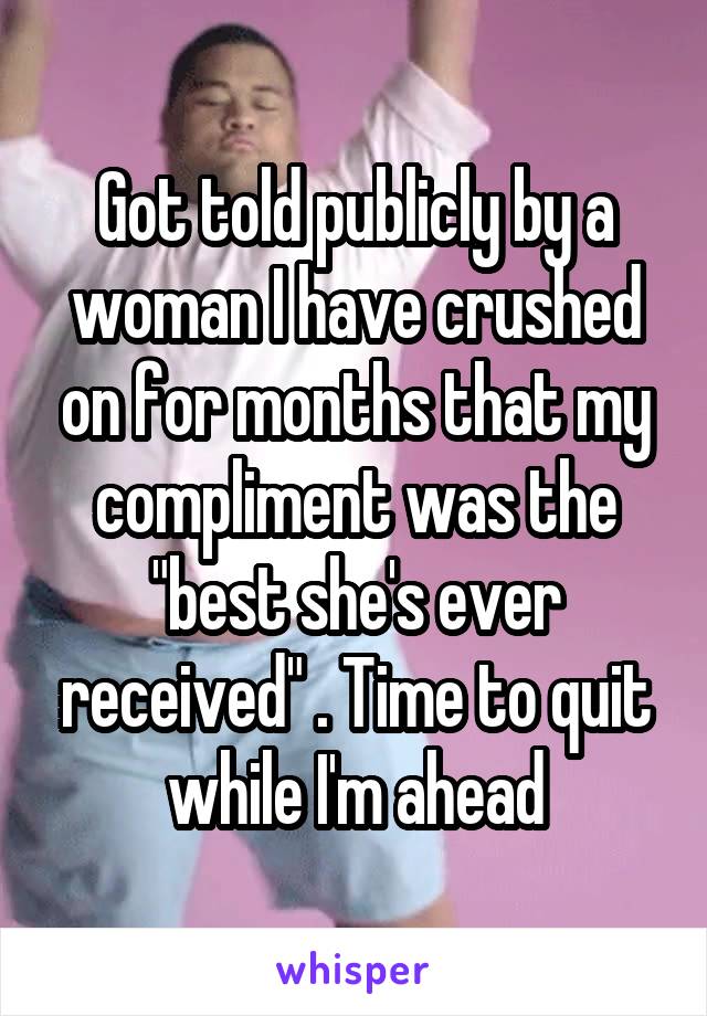 Got told publicly by a woman I have crushed on for months that my compliment was the "best she's ever received" . Time to quit while I'm ahead