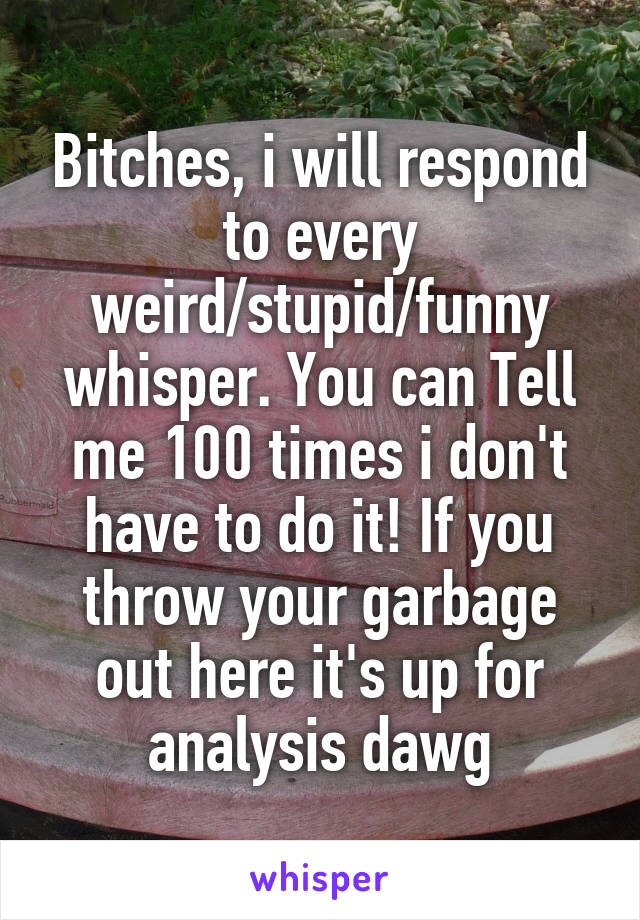 Bitches, i will respond to every weird/stupid/funny whisper. You can Tell me 100 times i don't have to do it! If you throw your garbage out here it's up for analysis dawg