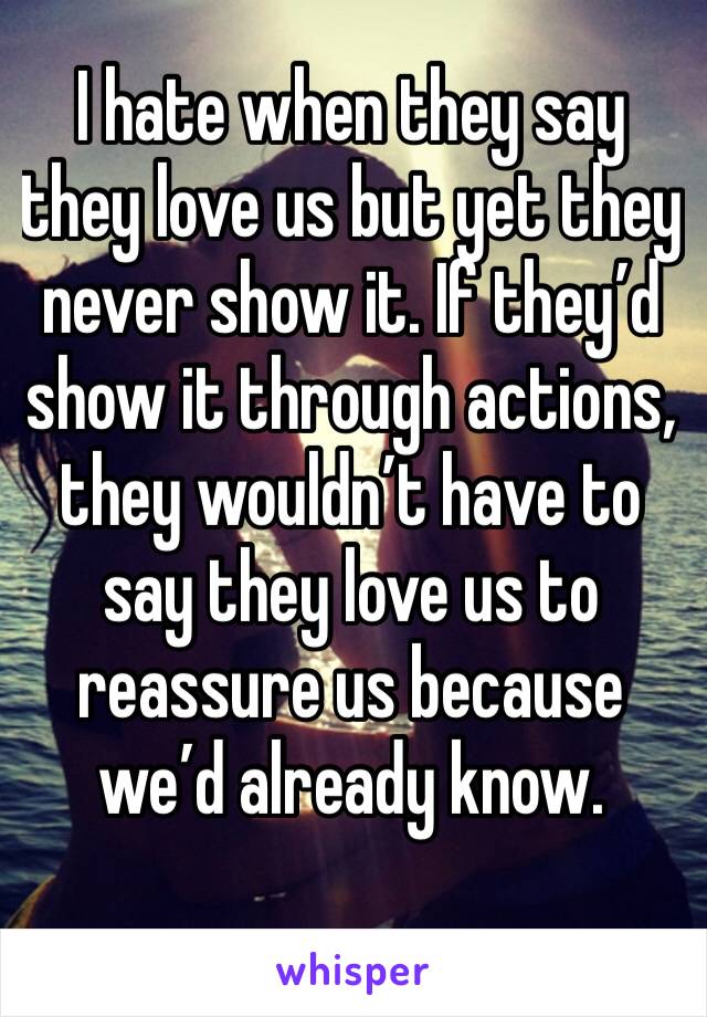 I hate when they say they love us but yet they never show it. If they’d show it through actions, they wouldn’t have to say they love us to reassure us because we’d already know. 