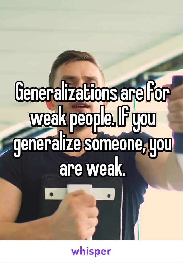 Generalizations are for weak people. If you generalize someone, you are weak.