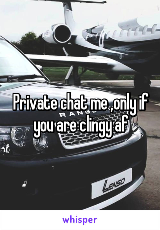 Private chat me ,only if you are clingy af