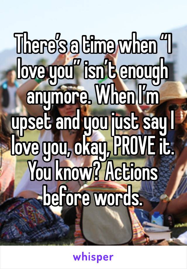 There’s a time when “I love you” isn’t enough anymore. When I’m upset and you just say I love you, okay, PROVE it. You know? Actions before words. 