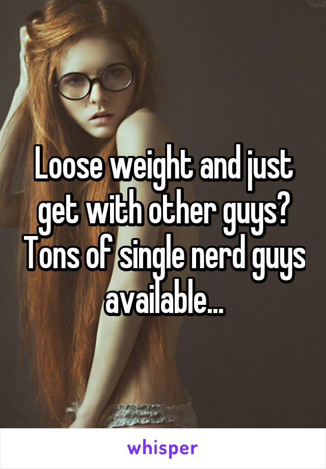 Loose weight and just get with other guys? Tons of single nerd guys available...