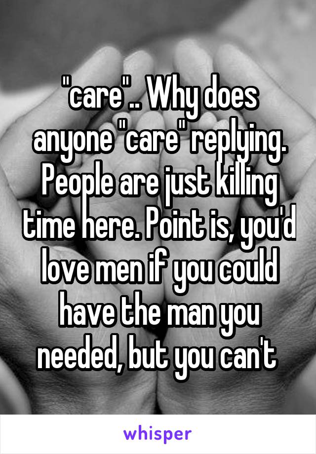 ''care''.. Why does anyone ''care'' replying. People are just killing time here. Point is, you'd love men if you could have the man you needed, but you can't 