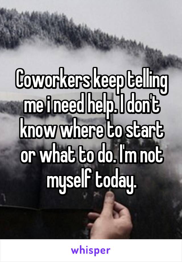 Coworkers keep telling me i need help. I don't know where to start or what to do. I'm not myself today.