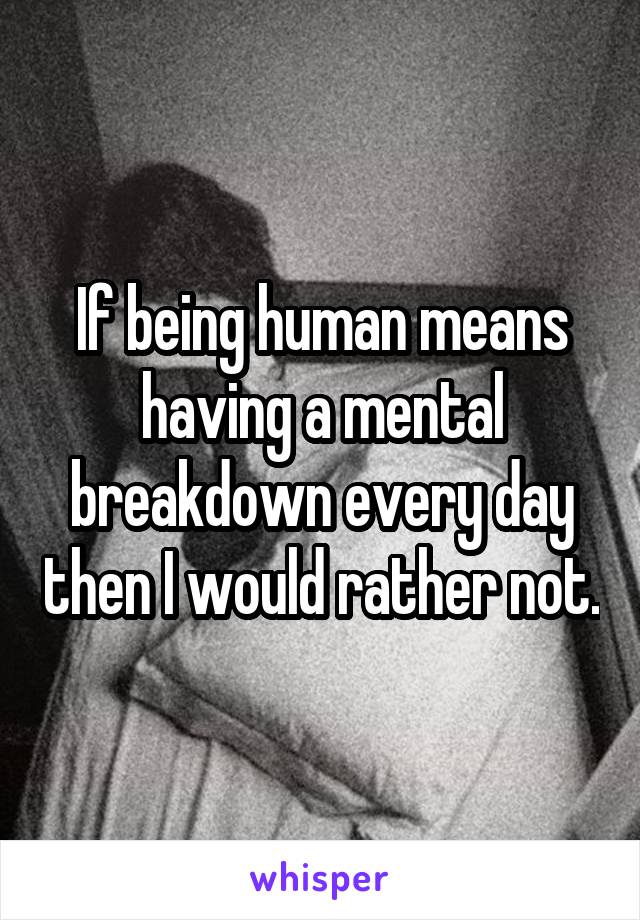 If being human means having a mental breakdown every day then I would rather not.