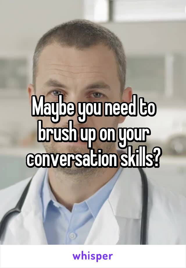 Maybe you need to brush up on your conversation skills?