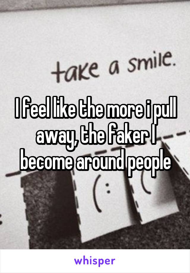 I feel like the more i pull away, the faker I become around people