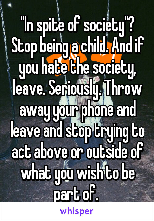 "In spite of society"? Stop being a child. And if you hate the society, leave. Seriously. Throw away your phone and leave and stop trying to act above or outside of what you wish to be part of. 