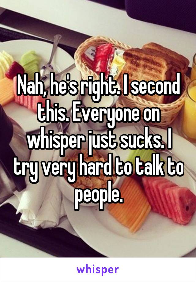 Nah, he's right. I second this. Everyone on whisper just sucks. I try very hard to talk to people.