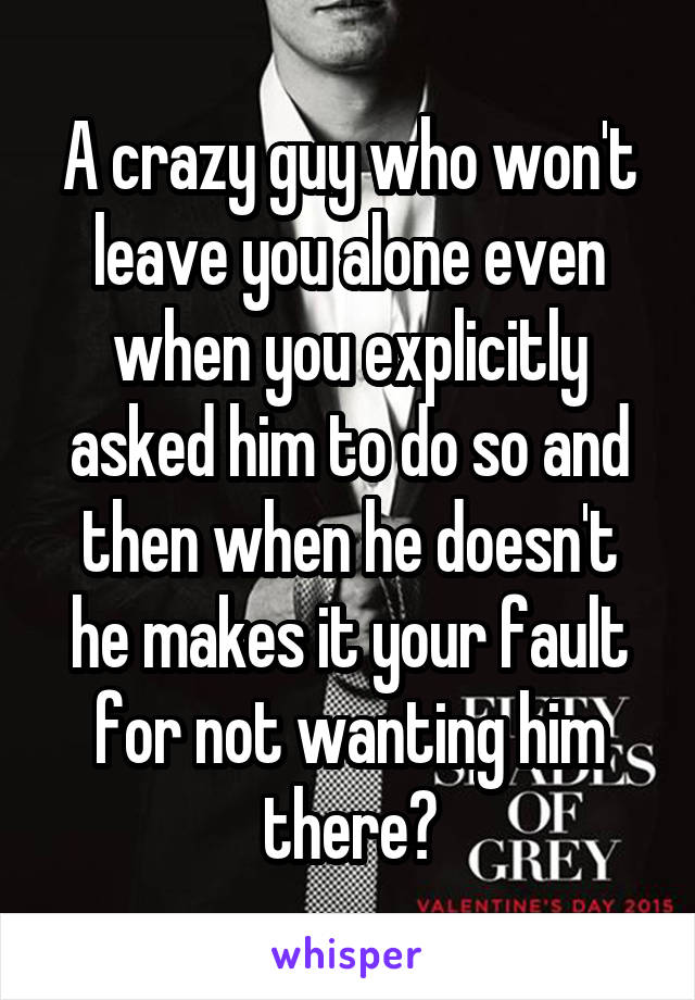 A crazy guy who won't leave you alone even when you explicitly asked him to do so and then when he doesn't he makes it your fault for not wanting him there?