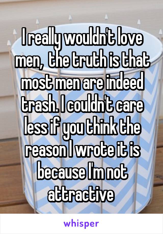 I really wouldn't love men,  the truth is that most men are indeed trash. I couldn't care less if you think the reason I wrote it is because I'm not attractive 