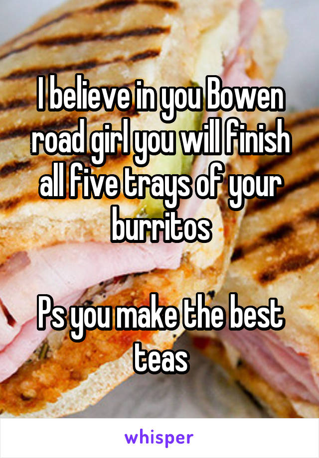 I believe in you Bowen road girl you will finish all five trays of your burritos

Ps you make the best teas