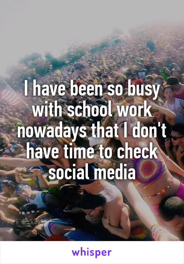 I have been so busy with school work nowadays that I don't have time to check social media