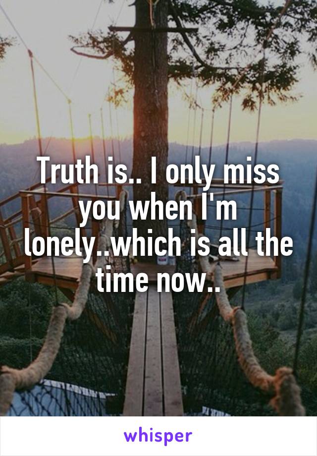 Truth is.. I only miss you when I'm lonely..which is all the time now..