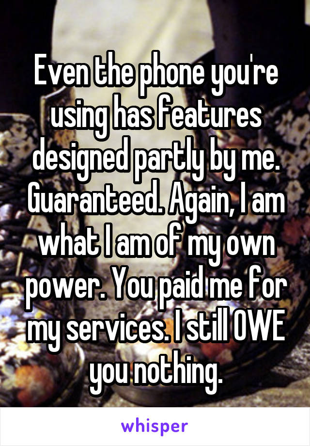 Even the phone you're using has features designed partly by me. Guaranteed. Again, I am what I am of my own power. You paid me for my services. I still OWE you nothing.