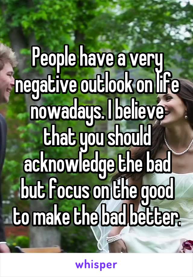 People have a very negative outlook on life nowadays. I believe that you should acknowledge the bad but focus on the good to make the bad better.