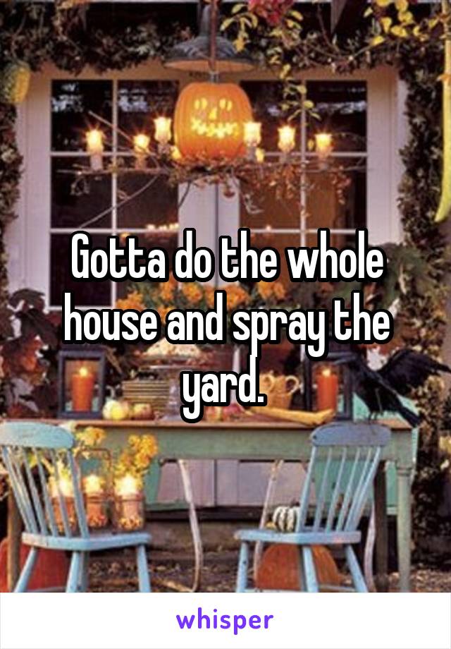 Gotta do the whole house and spray the yard. 