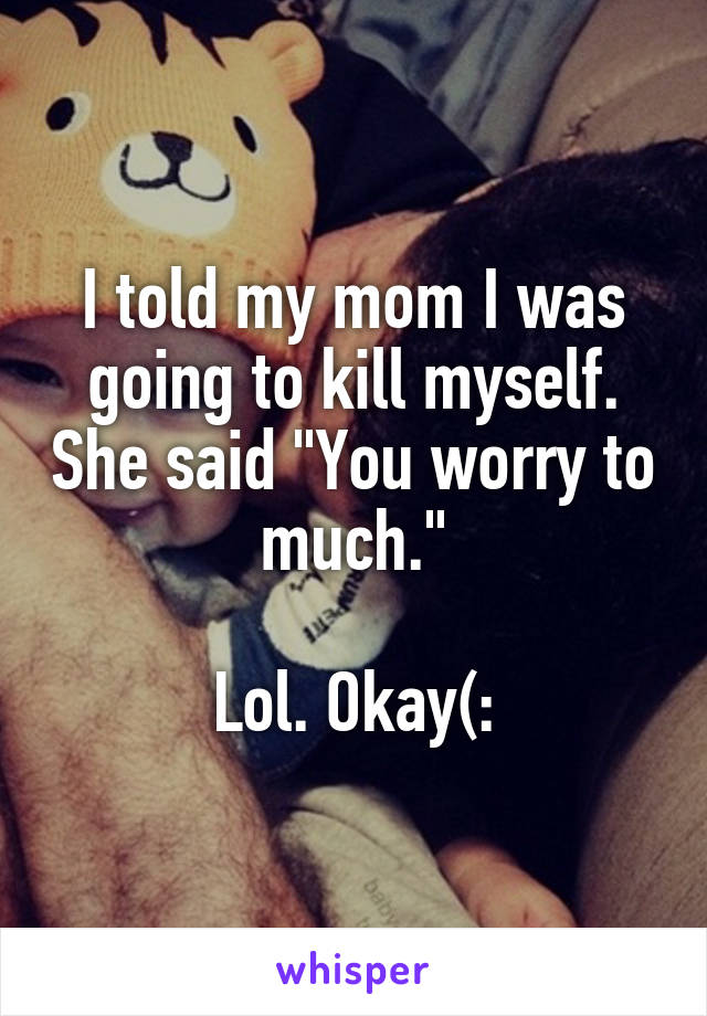 I told my mom I was going to kill myself. She said "You worry to much."

Lol. Okay(: