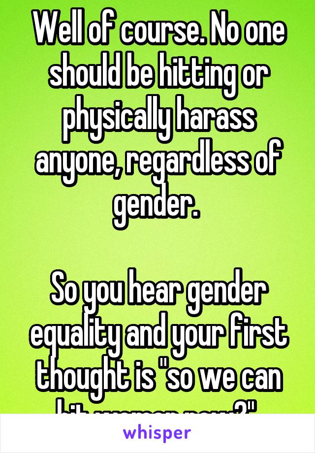 Well of course. No one should be hitting or physically harass anyone, regardless of gender. 

So you hear gender equality and your first thought is "so we can hit women now?" 