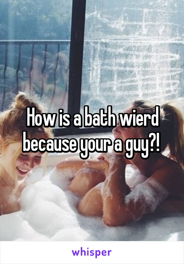 How is a bath wierd because your a guy?! 