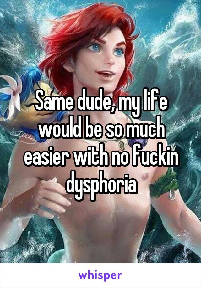 Same dude, my life would be so much easier with no fuckin dysphoria