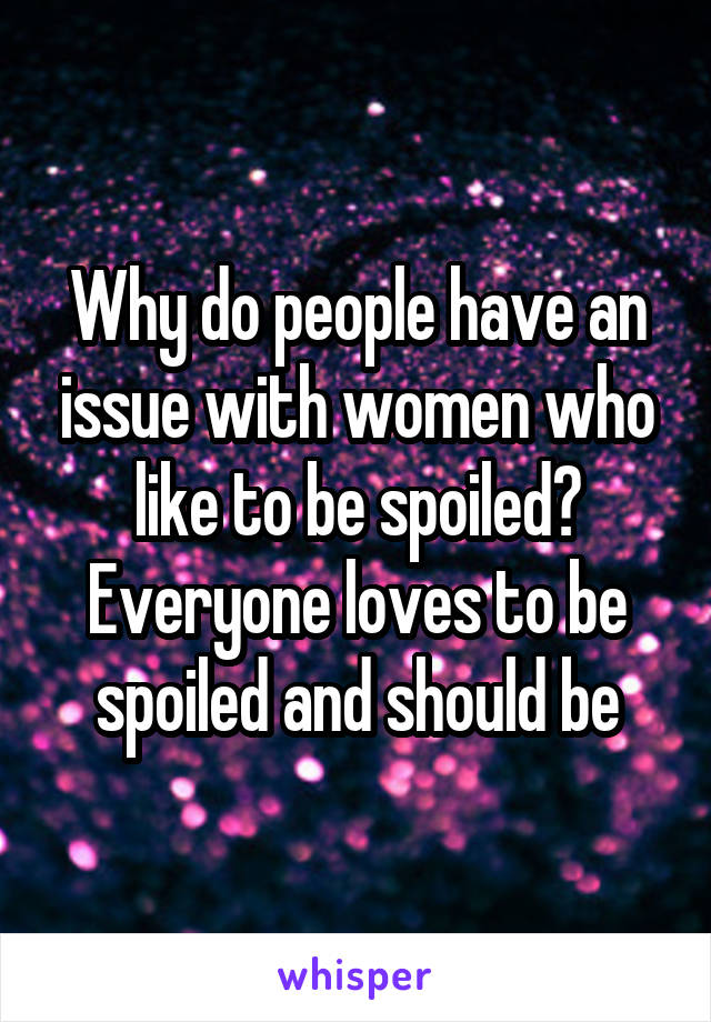 Why do people have an issue with women who like to be spoiled? Everyone loves to be spoiled and should be