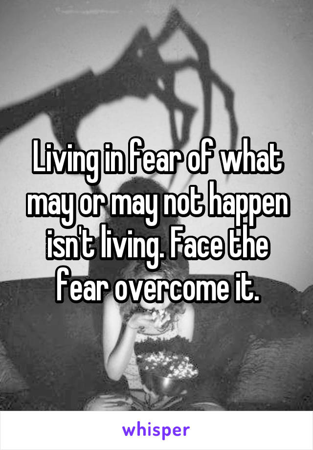 Living in fear of what may or may not happen isn't living. Face the fear overcome it.