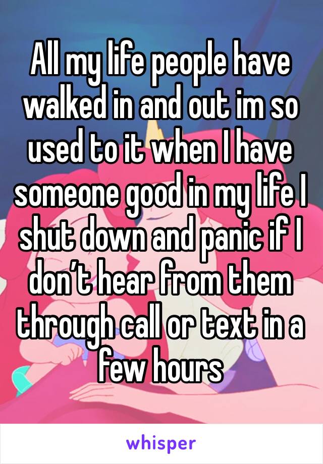 All my life people have walked in and out im so used to it when I have someone good in my life I shut down and panic if I don’t hear from them through call or text in a few hours 