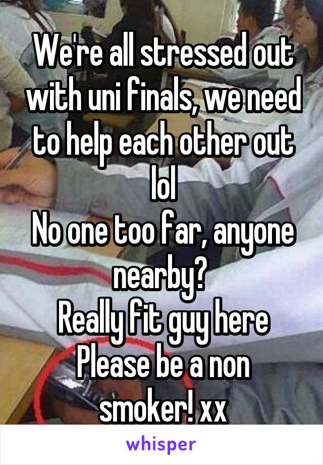 We're all stressed out with uni finals, we need to help each other out lol
No one too far, anyone nearby? 
Really fit guy here
Please be a non smoker! xx