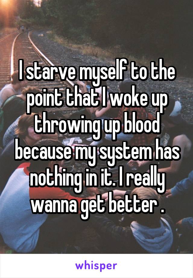 I starve myself to the point that I woke up throwing up blood because my system has nothing in it. I really wanna get better .