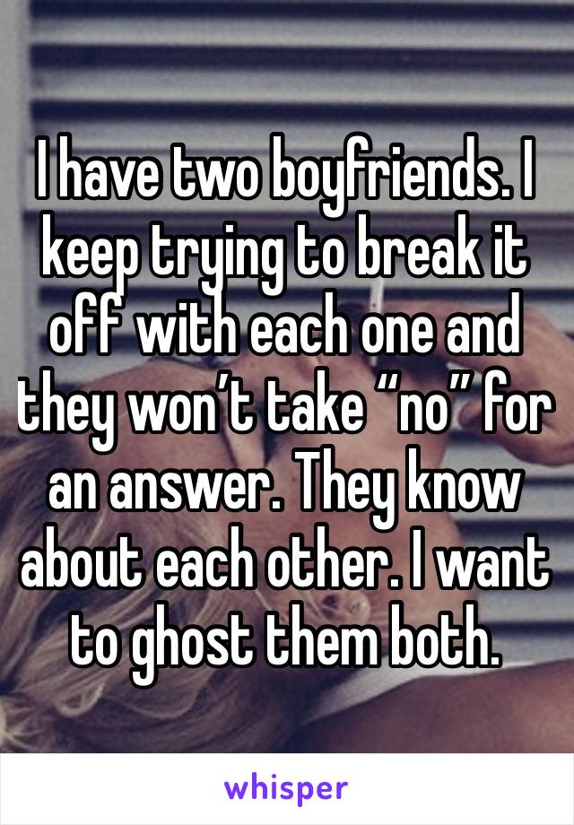 I have two boyfriends. I keep trying to break it off with each one and they won’t take “no” for an answer. They know about each other. I want to ghost them both.